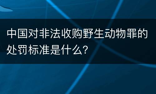 中国对非法收购野生动物罪的处罚标准是什么？