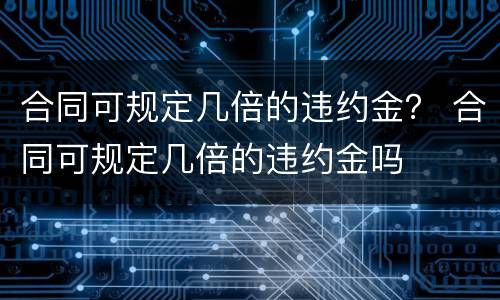 合同可规定几倍的违约金？ 合同可规定几倍的违约金吗