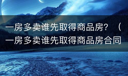 一房多卖谁先取得商品房？（一房多卖谁先取得商品房合同）