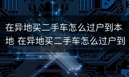 在异地买二手车怎么过户到本地 在异地买二手车怎么过户到本地多久