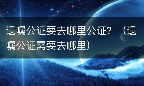 遗嘱公证要去哪里公证？（遗嘱公证需要去哪里）