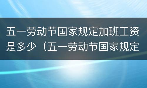 五一劳动节国家规定加班工资是多少（五一劳动节国家规定几天加班）