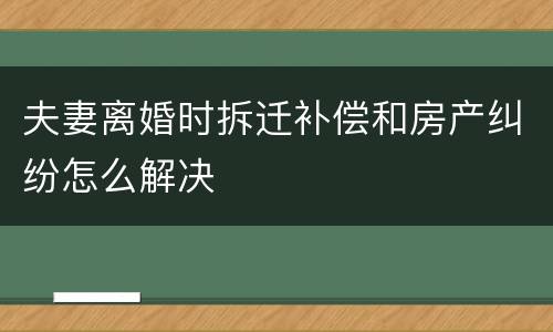 夫妻离婚时拆迁补偿和房产纠纷怎么解决