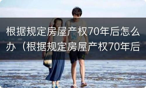 根据规定房屋产权70年后怎么办（根据规定房屋产权70年后怎么办理）