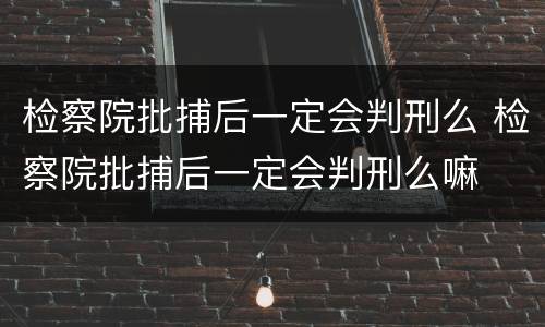 检察院批捕后一定会判刑么 检察院批捕后一定会判刑么嘛
