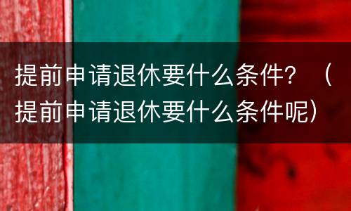 提前申请退休要什么条件？（提前申请退休要什么条件呢）