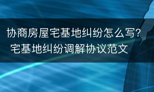 协商房屋宅基地纠纷怎么写？ 宅基地纠纷调解协议范文
