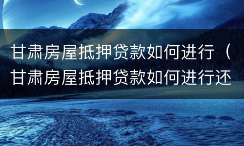 甘肃房屋抵押贷款如何进行（甘肃房屋抵押贷款如何进行还款）
