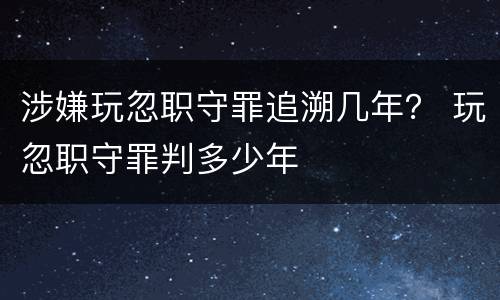 涉嫌玩忽职守罪追溯几年？ 玩忽职守罪判多少年