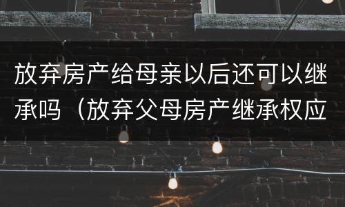 放弃房产给母亲以后还可以继承吗（放弃父母房产继承权应该怎么做）