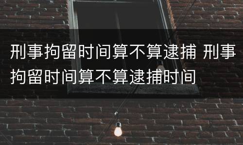 刑事拘留时间算不算逮捕 刑事拘留时间算不算逮捕时间