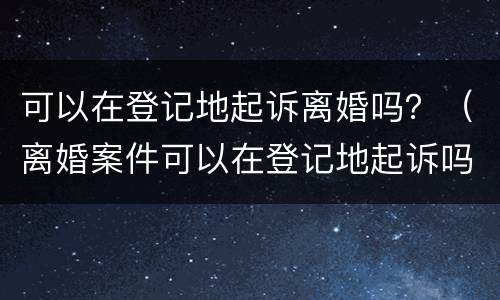 可以在登记地起诉离婚吗？（离婚案件可以在登记地起诉吗）