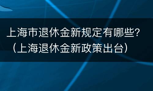 上海市退休金新规定有哪些？（上海退休金新政策出台）