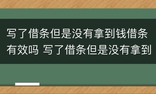 写了借条但是没有拿到钱借条有效吗 写了借条但是没有拿到钱借条有效吗