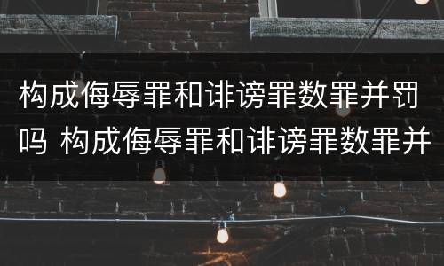 构成侮辱罪和诽谤罪数罪并罚吗 构成侮辱罪和诽谤罪数罪并罚吗判几年