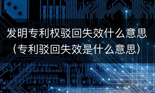 发明专利权驳回失效什么意思（专利驳回失效是什么意思）