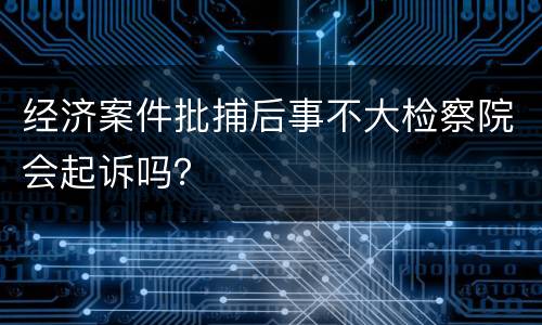 经济案件批捕后事不大检察院会起诉吗？