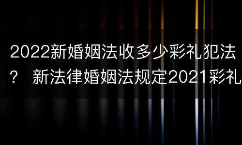 2022新婚姻法收多少彩礼犯法？ 新法律婚姻法规定2021彩礼