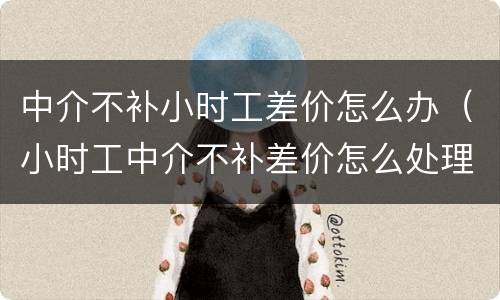 中介不补小时工差价怎么办（小时工中介不补差价怎么处理）
