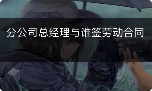 分公司总经理与谁签劳动合同