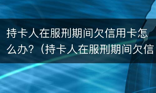 持卡人在服刑期间欠信用卡怎么办?（持卡人在服刑期间欠信用卡怎么办呢）