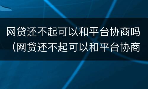 网贷还不起可以和平台协商吗（网贷还不起可以和平台协商吗知乎）