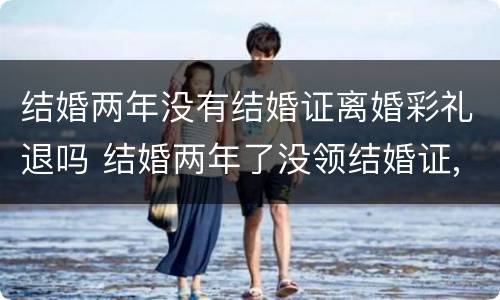 结婚两年没有结婚证离婚彩礼退吗 结婚两年了没领结婚证,分手了彩礼退吗?