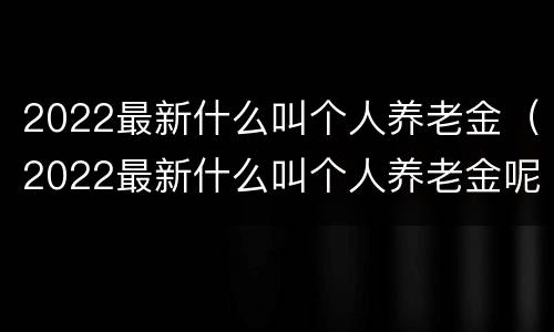 2022最新什么叫个人养老金（2022最新什么叫个人养老金呢）