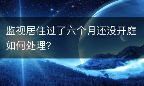 监视居住过了六个月还没开庭如何处理？