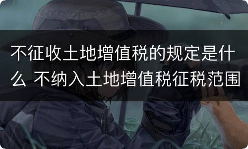 不征收土地增值税的规定是什么 不纳入土地增值税征税范围的有