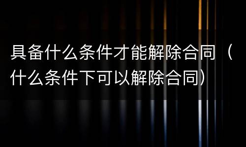 具备什么条件才能解除合同（什么条件下可以解除合同）