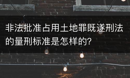 非法批准占用土地罪既遂刑法的量刑标准是怎样的？