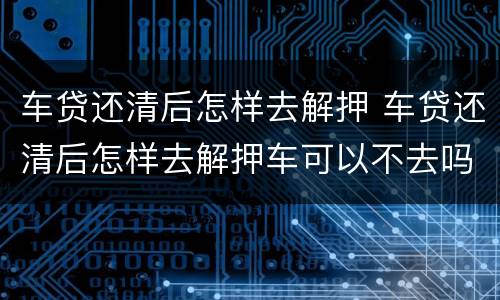 车贷还清后怎样去解押 车贷还清后怎样去解押车可以不去吗