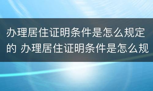 办理居住证明条件是怎么规定的 办理居住证明条件是怎么规定的呀