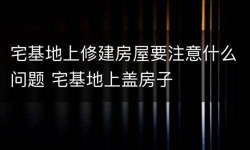 宅基地上修建房屋要注意什么问题 宅基地上盖房子