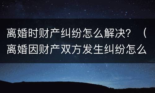 离婚时财产纠纷怎么解决？（离婚因财产双方发生纠纷怎么办）