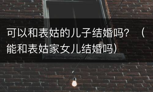 可以和表姑的儿子结婚吗？（能和表姑家女儿结婚吗）