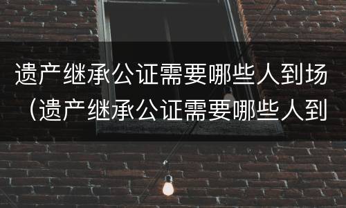 遗产继承公证需要哪些人到场（遗产继承公证需要哪些人到场呢）