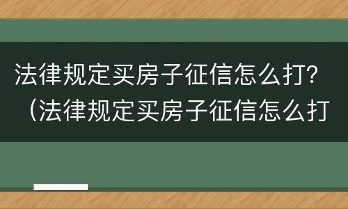 法律规定买房子征信怎么打？（法律规定买房子征信怎么打印出来）