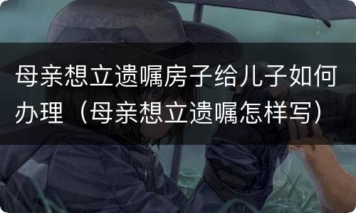 母亲想立遗嘱房子给儿子如何办理（母亲想立遗嘱怎样写）