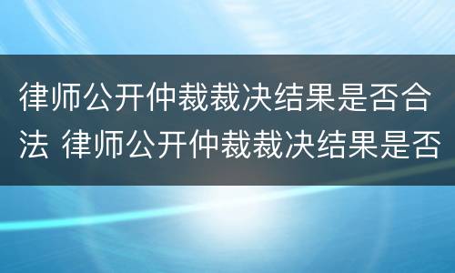 律师公开仲裁裁决结果是否合法 律师公开仲裁裁决结果是否合法了