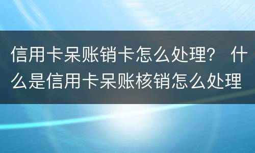 信用卡呆账销卡怎么处理？ 什么是信用卡呆账核销怎么处理什么