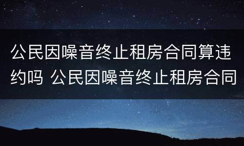 公民因噪音终止租房合同算违约吗 公民因噪音终止租房合同算违约吗