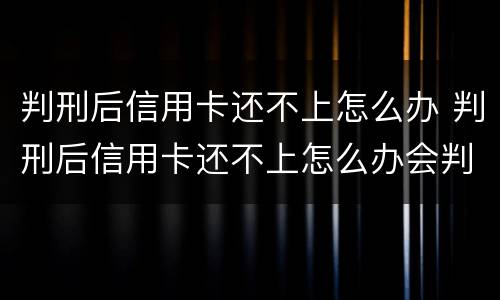 判刑后信用卡还不上怎么办 判刑后信用卡还不上怎么办会判刑吗