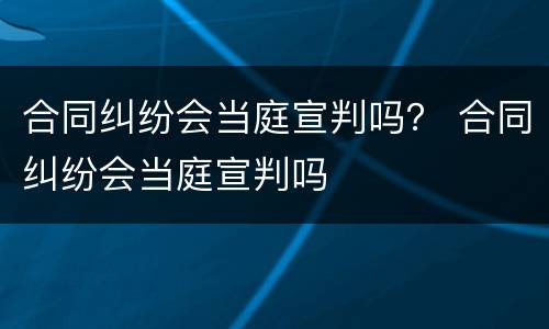 合同纠纷会当庭宣判吗？ 合同纠纷会当庭宣判吗