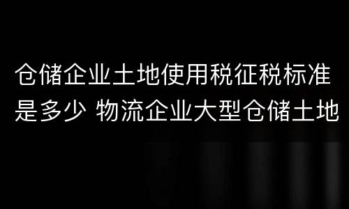 仓储企业土地使用税征税标准是多少 物流企业大型仓储土地使用税