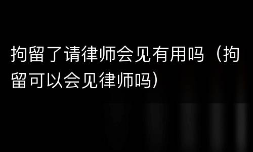 拘留了请律师会见有用吗（拘留可以会见律师吗）