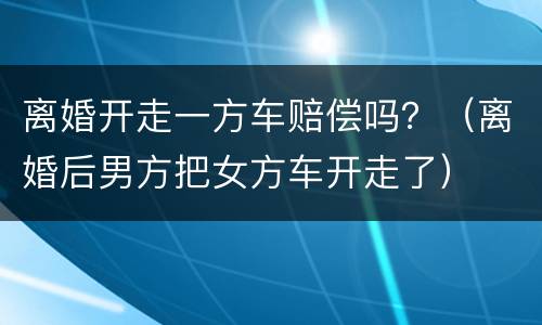 离婚开走一方车赔偿吗？（离婚后男方把女方车开走了）