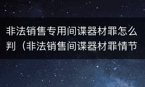 非法销售专用间谍器材罪怎么判（非法销售间谍器材罪情节严重）