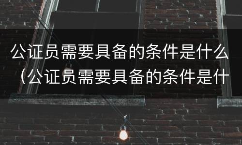 公证员需要具备的条件是什么（公证员需要具备的条件是什么呢）